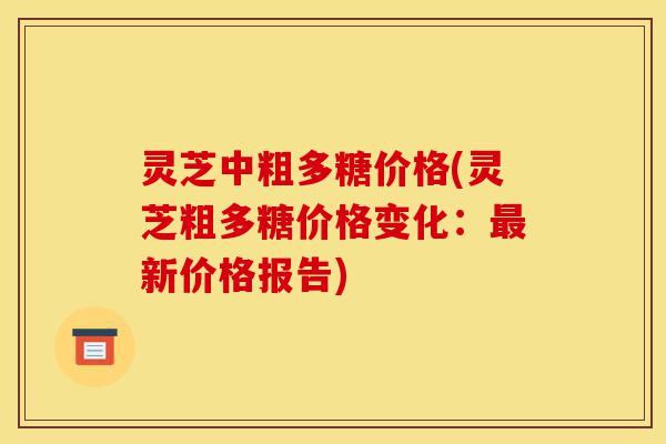 灵芝中粗多糖价格(灵芝粗多糖价格变化:最新价格报告)-第1张图片-灵芝之家 灵芝中粗多糖价格(灵芝粗多糖价格变化:最新价格报告)-第1张图片-灵芝之家