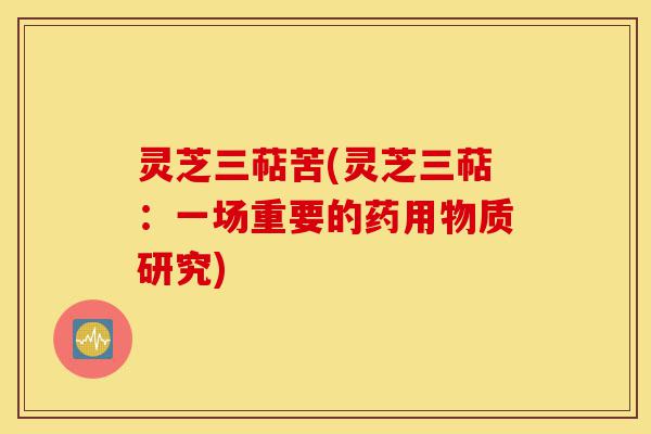 灵芝三萜苦(灵芝三萜:一场重要的药用物质研究)-第1张图片-灵芝之家 灵芝三萜苦(灵芝三萜:一场重要的药用物质研究)-第1张图片-灵芝之家