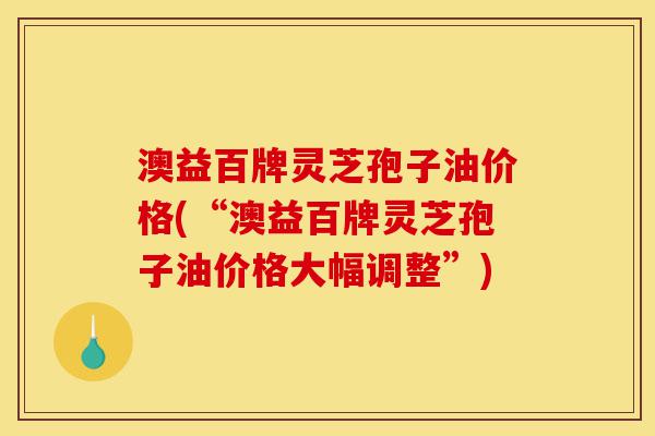 澳益百牌灵芝孢子油价格(“澳益百牌灵芝孢子油价格大幅调整”)-第1张图片-灵芝之家 澳益百牌灵芝孢子油价格(“澳益百牌灵芝孢子油价格大幅调整”)-第1张图片-灵芝之家