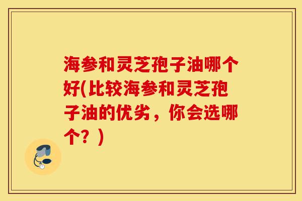 海参和灵芝孢子油哪个好(比较海参和灵芝孢子油的优劣,你会选哪个?)-第1张图片-灵芝之家 海参和灵芝孢子油哪个好(比较海参和灵芝孢子油的优劣,你会选哪个?)-第1张图片-灵芝之家
