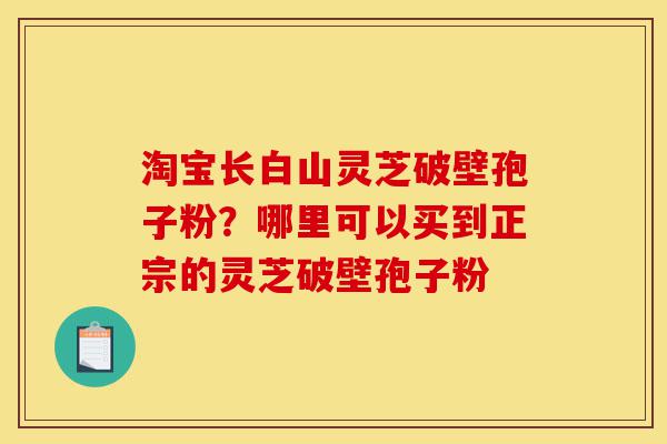 淘宝长白山灵芝破壁孢子粉？哪里可以买到正宗的灵芝破壁孢子粉-第1张图片-灵芝之家