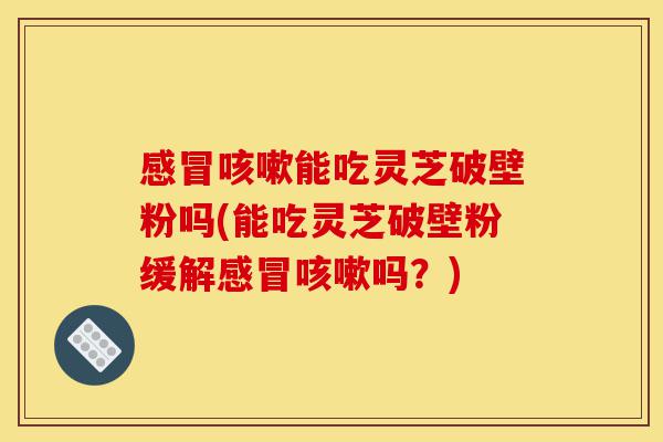 感冒咳嗽能吃灵芝破壁粉吗(能吃灵芝破壁粉缓解感冒咳嗽吗?)-第1张图片-灵芝之家 感冒咳嗽能吃灵芝破壁粉吗(能吃灵芝破壁粉缓解感冒咳嗽吗?)-第1张图片-灵芝之家