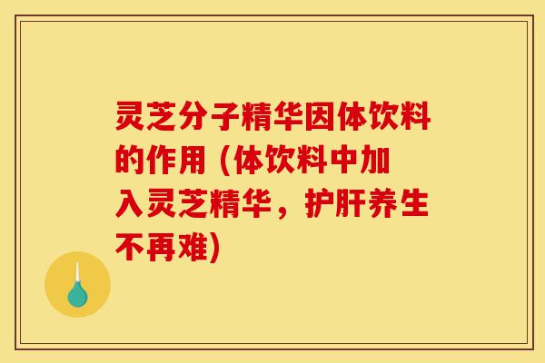 灵芝分子精华因体饮料的作用 (体饮料中加入灵芝精华，护肝养生不再难)-第1张图片-灵芝之家