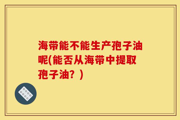 海带能不能生产孢子油呢(能否从海带中提取孢子油?)-第1张图片-灵芝之家 海带能不能生产孢子油呢(能否从海带中提取孢子油?)-第1张图片-灵芝之家
