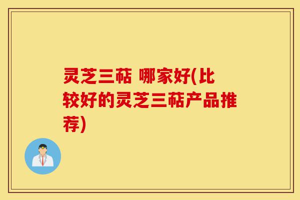 灵芝三萜 哪家好(比较好的灵芝三萜产品推荐)-第1张图片-灵芝之家