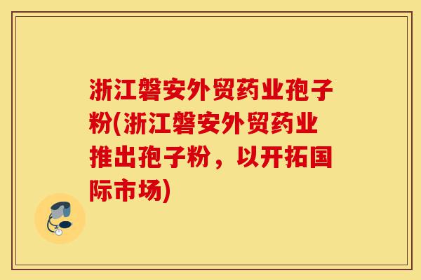 浙江磐安外贸药业孢子粉(浙江磐安外贸药业推出孢子粉，以开拓国际市场)-第1张图片-灵芝之家