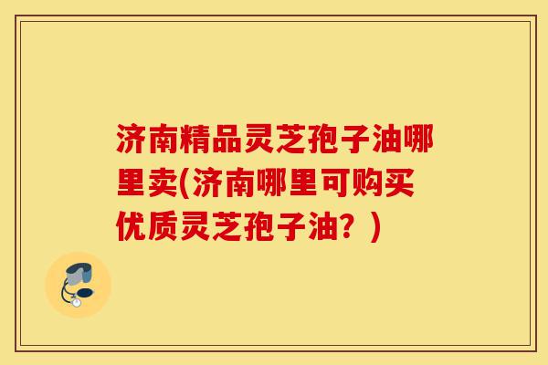 济南精品灵芝孢子油哪里卖(济南哪里可购买优质灵芝孢子油？)-第1张图片-灵芝之家