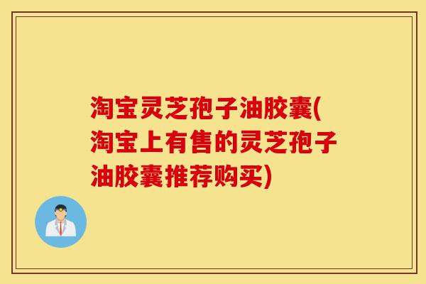 淘宝灵芝孢子油胶囊(淘宝上有售的灵芝孢子油胶囊推荐购买)-第1张图片-灵芝之家 淘宝灵芝孢子油胶囊(淘宝上有售的灵芝孢子油胶囊推荐购买)-第1张图片-灵芝之家
