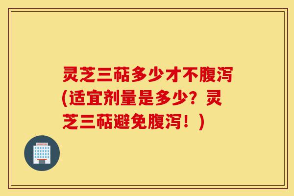灵芝三萜多少才不腹泻(适宜剂量是多少？灵芝三萜避免腹泻！)-第1张图片-灵芝之家