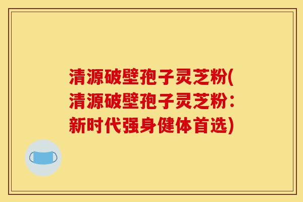 清源破壁孢子灵芝粉(清源破壁孢子灵芝粉:新时代强身健体首选)-第1张图片-灵芝之家 清源破壁孢子灵芝粉(清源破壁孢子灵芝粉:新时代强身健体首选)-第1张图片-灵芝之家