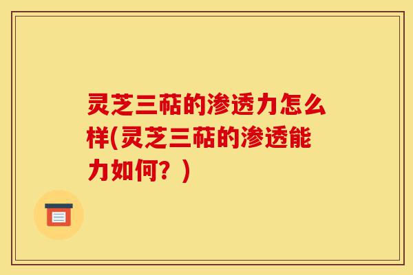 灵芝三萜的渗透力怎么样(灵芝三萜的渗透能力如何?)-第1张图片-灵芝之家 灵芝三萜的渗透力怎么样(灵芝三萜的渗透能力如何?)-第1张图片-灵芝之家