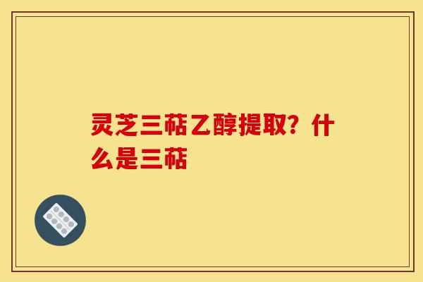 灵芝三萜乙醇提取？什么是三萜-第1张图片-灵芝之家