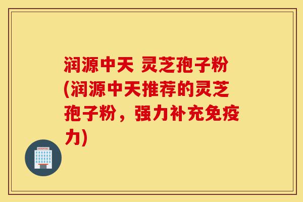 润源中天 灵芝孢子粉(润源中天推荐的灵芝孢子粉，强力补充免疫力)-第1张图片-灵芝之家