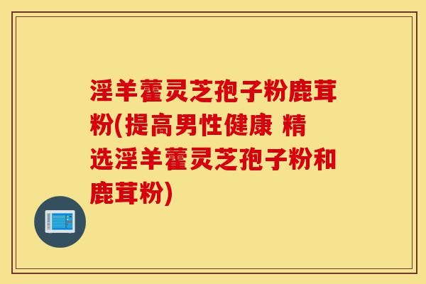 淫羊藿灵芝孢子粉鹿茸粉(提高男性健康 精选淫羊藿灵芝孢子粉和鹿茸粉)-第1张图片-灵芝之家 淫羊藿灵芝孢子粉鹿茸粉(提高男性健康 精选淫羊藿灵芝孢子粉和鹿茸粉)-第1张图片-灵芝之家