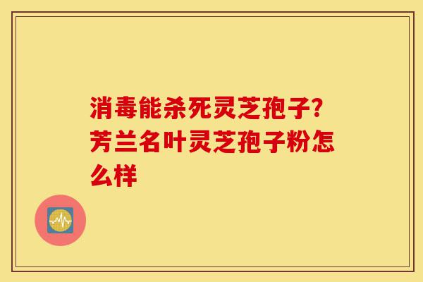 消毒能杀死灵芝孢子？芳兰名叶灵芝孢子粉怎么样-第1张图片-灵芝之家