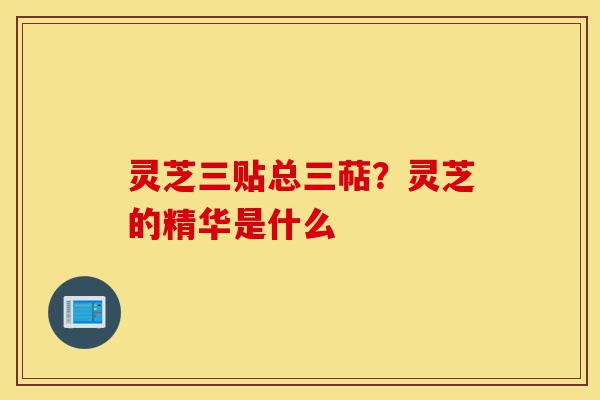 灵芝三贴总三萜？灵芝的精华是什么-第1张图片-灵芝之家