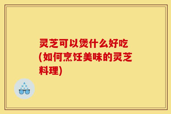 灵芝可以煲什么好吃 (如何烹饪美味的灵芝料理)-第1张图片-灵芝之家 灵芝可以煲什么好吃 (如何烹饪美味的灵芝料理)-第1张图片-灵芝之家
