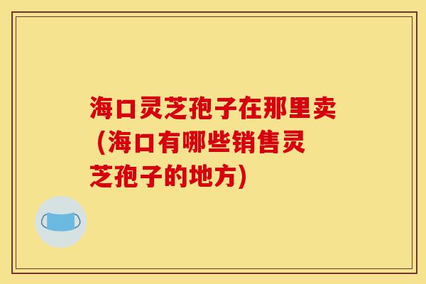 海口灵芝孢子在那里卖 (海口有哪些销售灵芝孢子的地方)-第1张图片-灵芝之家 海口灵芝孢子在那里卖 (海口有哪些销售灵芝孢子的地方)-第1张图片-灵芝之家