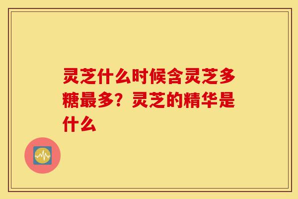 灵芝什么时候含灵芝多糖最多?灵芝的精华是什么-第1张图片-灵芝之家 灵芝什么时候含灵芝多糖最多?灵芝的精华是什么-第1张图片-灵芝之家