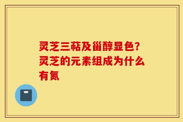 灵芝三萜及甾醇显色？灵芝的元素组成为什么有氮-第1张图片-灵芝之家