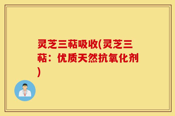 灵芝三萜吸收(灵芝三萜：优质天然抗氧化剂)-第1张图片-灵芝之家