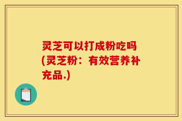 灵芝可以打成粉吃吗 (灵芝粉：有效营养补充品.)-第1张图片-灵芝之家