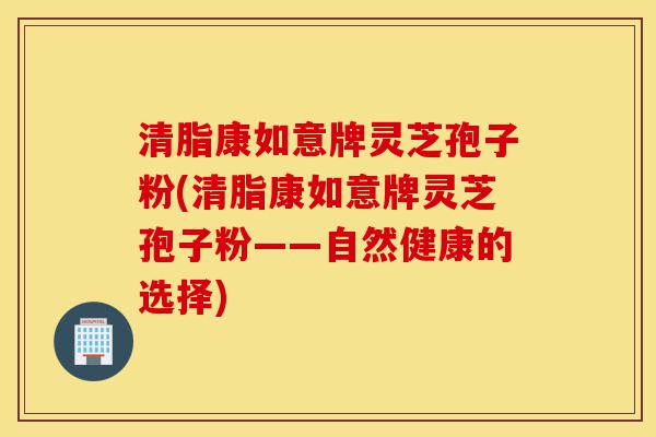 清脂康如意牌灵芝孢子粉(清脂康如意牌灵芝孢子粉——自然健康的选择)-第1张图片-灵芝之家 清脂康如意牌灵芝孢子粉(清脂康如意牌灵芝孢子粉——自然健康的选择)-第1张图片-灵芝之家