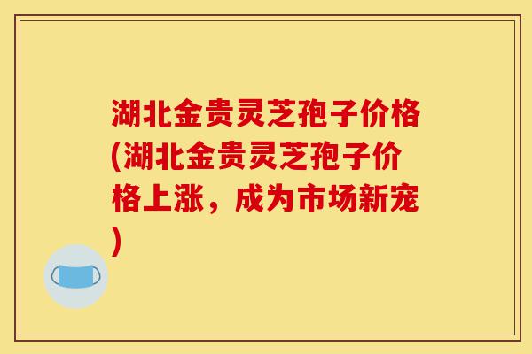 湖北金贵灵芝孢子价格(湖北金贵灵芝孢子价格上涨,成为市场新宠)-第1张图片-灵芝之家 湖北金贵灵芝孢子价格(湖北金贵灵芝孢子价格上涨,成为市场新宠)-第1张图片-灵芝之家