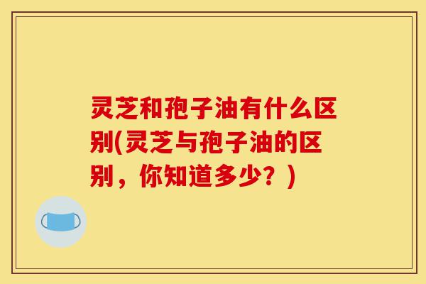 灵芝和孢子油有什么区别(灵芝与孢子油的区别,你知道多少?)-第1张图片-灵芝之家 灵芝和孢子油有什么区别(灵芝与孢子油的区别,你知道多少?)-第1张图片-灵芝之家