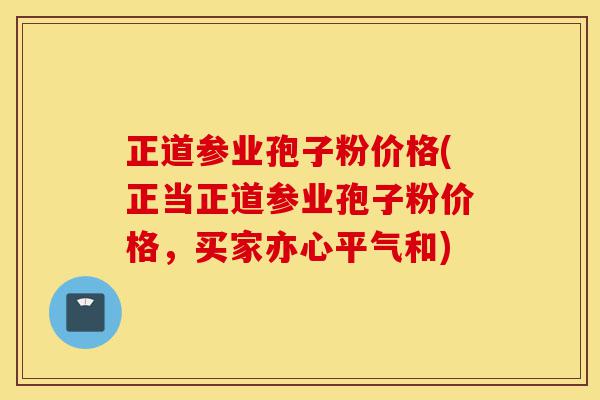 正道参业孢子粉价格(正当正道参业孢子粉价格,买家亦心平气和)-第1张图片-灵芝之家 正道参业孢子粉价格(正当正道参业孢子粉价格,买家亦心平气和)-第1张图片-灵芝之家