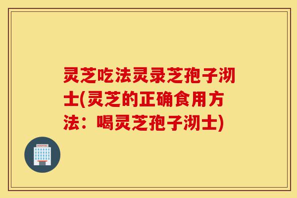 灵芝吃法灵录芝孢子沏士(灵芝的正确食用方法:喝灵芝孢子沏士)-第1张图片-灵芝之家 灵芝吃法灵录芝孢子沏士(灵芝的正确食用方法:喝灵芝孢子沏士)-第1张图片-灵芝之家