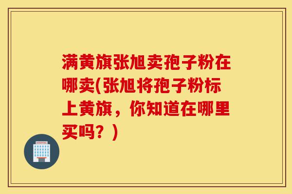 满黄旗张旭卖孢子粉在哪卖(张旭将孢子粉标上黄旗,你知道在哪里买吗?)-第1张图片-灵芝之家 满黄旗张旭卖孢子粉在哪卖(张旭将孢子粉标上黄旗,你知道在哪里买吗?)-第1张图片-灵芝之家