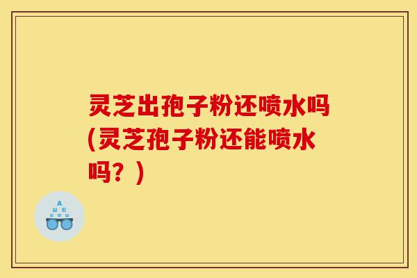灵芝出孢子粉还喷水吗(灵芝孢子粉还能喷水吗?)-第1张图片-灵芝之家 灵芝出孢子粉还喷水吗(灵芝孢子粉还能喷水吗?)-第1张图片-灵芝之家
