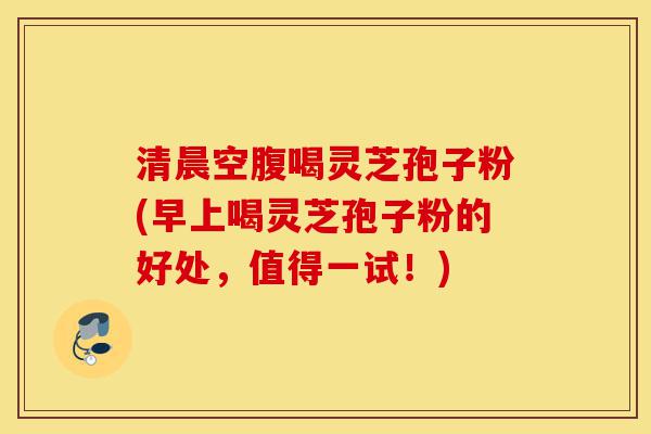清晨空腹喝灵芝孢子粉(早上喝灵芝孢子粉的好处，值得一试！)-第1张图片-灵芝之家
