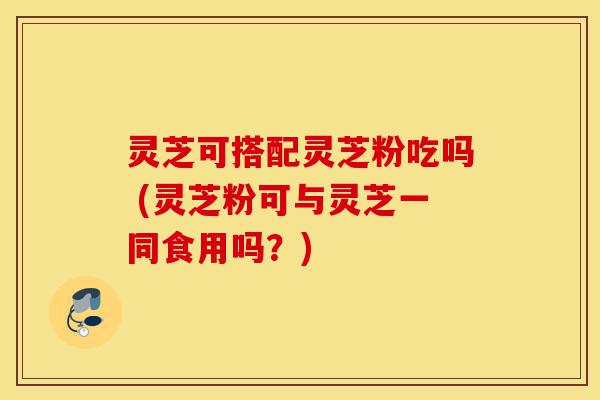 灵芝可搭配灵芝粉吃吗 (灵芝粉可与灵芝一同食用吗?)-第1张图片-灵芝之家 灵芝可搭配灵芝粉吃吗 (灵芝粉可与灵芝一同食用吗?)-第1张图片-灵芝之家