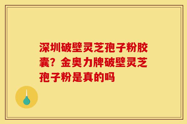 深圳破壁灵芝孢子粉胶囊？金奥力牌破壁灵芝孢子粉是真的吗-第1张图片-灵芝之家