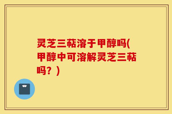 灵芝三萜溶于甲醇吗(甲醇中可溶解灵芝三萜吗？)-第1张图片-灵芝之家