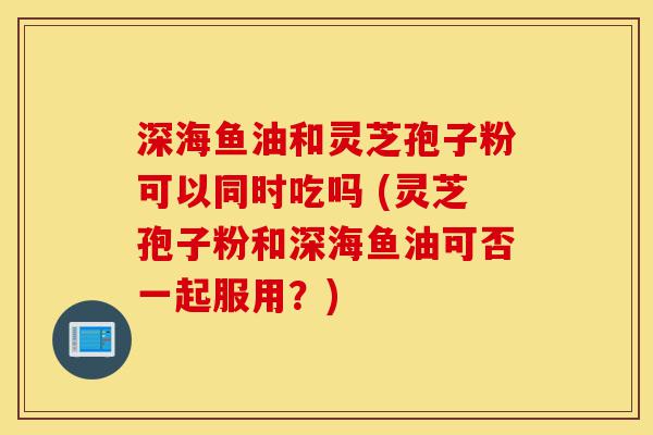 深海鱼油和灵芝孢子粉可以同时吃吗 (灵芝孢子粉和深海鱼油可否一起服用?)-第1张图片-灵芝之家 深海鱼油和灵芝孢子粉可以同时吃吗 (灵芝孢子粉和深海鱼油可否一起服用?)-第1张图片-灵芝之家