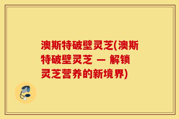澳斯特破壁灵芝(澳斯特破壁灵芝 — 解锁灵芝营养的新境界)-第1张图片-灵芝之家 澳斯特破壁灵芝(澳斯特破壁灵芝 — 解锁灵芝营养的新境界)-第1张图片-灵芝之家