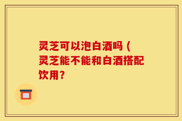 灵芝可以泡白酒吗 (灵芝能不能和白酒搭配饮用?-第1张图片-灵芝之家 灵芝可以泡白酒吗 (灵芝能不能和白酒搭配饮用?-第1张图片-灵芝之家