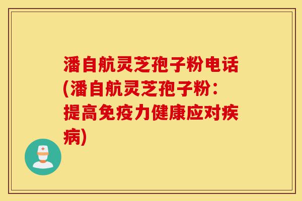 潘自航灵芝孢子粉电话(潘自航灵芝孢子粉：提高免疫力健康应对疾病)-第1张图片-灵芝之家