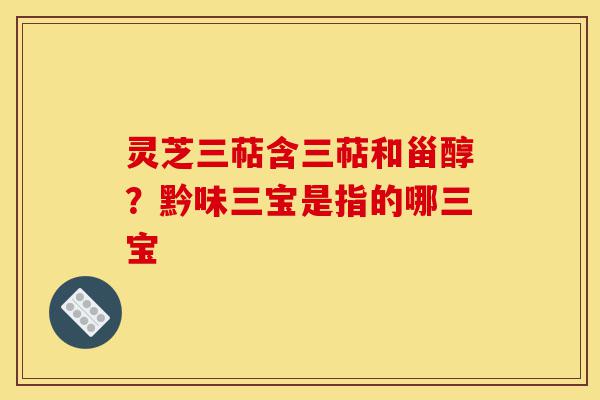 灵芝三萜含三萜和甾醇?黔味三宝是指的哪三宝-第1张图片-灵芝之家 灵芝三萜含三萜和甾醇?黔味三宝是指的哪三宝-第1张图片-灵芝之家