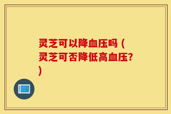 灵芝可以降血压吗 (灵芝可否降低高血压?)-第1张图片-灵芝之家 灵芝可以降血压吗 (灵芝可否降低高血压?)-第1张图片-灵芝之家