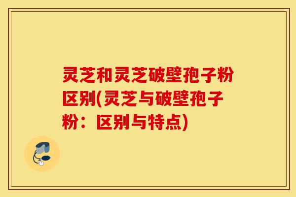 灵芝和灵芝破壁孢子粉区别(灵芝与破壁孢子粉:区别与特点)-第1张图片-灵芝之家 灵芝和灵芝破壁孢子粉区别(灵芝与破壁孢子粉:区别与特点)-第1张图片-灵芝之家