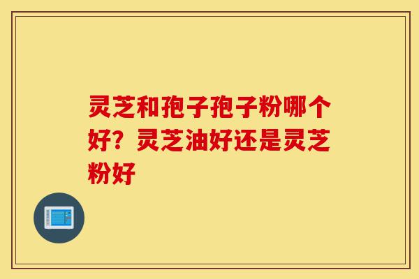 灵芝和孢子孢子粉哪个好？灵芝油好还是灵芝粉好-第1张图片-灵芝之家