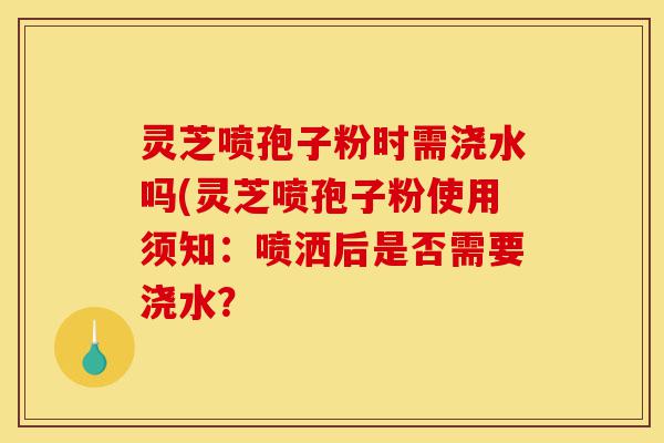 灵芝喷孢子粉时需浇水吗(灵芝喷孢子粉使用须知:喷洒后是否需要浇水?-第1张图片-灵芝之家 灵芝喷孢子粉时需浇水吗(灵芝喷孢子粉使用须知:喷洒后是否需要浇水?-第1张图片-灵芝之家