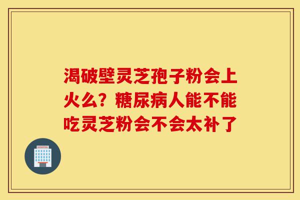 渴破壁灵芝孢子粉会上火么?糖尿病人能不能吃灵芝粉会不会太补了-第1张图片-灵芝之家 渴破壁灵芝孢子粉会上火么?糖尿病人能不能吃灵芝粉会不会太补了-第1张图片-灵芝之家