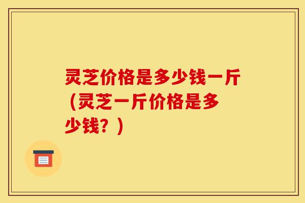 灵芝价格是多少钱一斤 (灵芝一斤价格是多少钱?)-第1张图片-灵芝之家 灵芝价格是多少钱一斤 (灵芝一斤价格是多少钱?)-第1张图片-灵芝之家