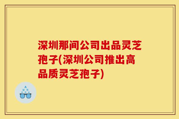 深圳那间公司出品灵芝孢子(深圳公司推出高品质灵芝孢子)-第1张图片-灵芝之家 深圳那间公司出品灵芝孢子(深圳公司推出高品质灵芝孢子)-第1张图片-灵芝之家