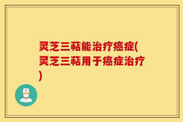 灵芝三萜能治疗癌症(灵芝三萜用于癌症治疗)-第1张图片-灵芝之家